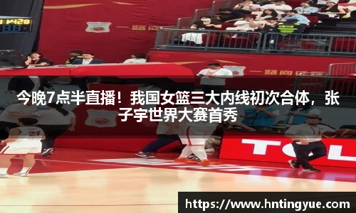 今晚7点半直播！我国女篮三大内线初次合体，张子宇世界大赛首秀