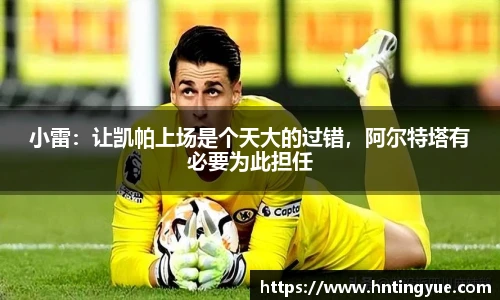 小雷：让凯帕上场是个天大的过错，阿尔特塔有必要为此担任